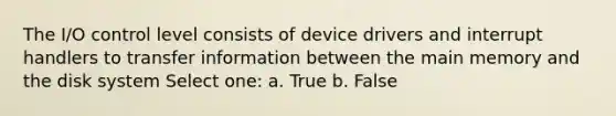 The I/O control level consists of device drivers and interrupt handlers to transfer information between the main memory and the disk system Select one: a. True b. False