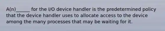 A(n)______ for the I/O device handler is the predetermined policy that the device handler uses to allocate access to the device among the many processes that may be waiting for it.