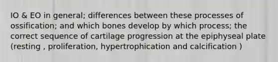 IO & EO in general; differences between these processes of ossification; and which bones develop by which process; the correct sequence of cartilage progression at the epiphyseal plate (resting , proliferation, hypertrophication and calcification )