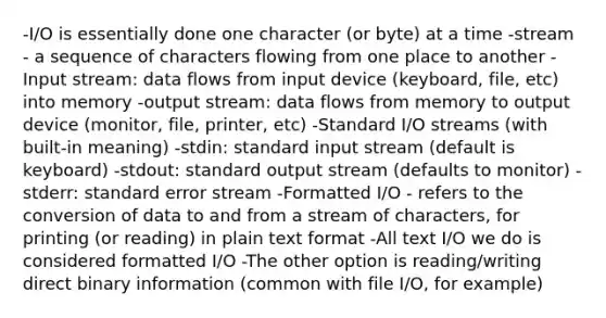 -I/O is essentially done one character (or byte) at a time -stream - a sequence of characters flowing from one place to another -Input stream: data flows from input device (keyboard, file, etc) into memory -output stream: data flows from memory to output device (monitor, file, printer, etc) -Standard I/O streams (with built-in meaning) -stdin: standard input stream (default is keyboard) -stdout: standard output stream (defaults to monitor) -stderr: standard error stream -Formatted I/O - refers to the conversion of data to and from a stream of characters, for printing (or reading) in plain text format -All text I/O we do is considered formatted I/O -The other option is reading/writing direct binary information (common with file I/O, for example)