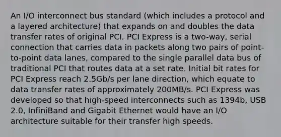 An I/O interconnect bus standard (which includes a protocol and a layered architecture) that expands on and doubles the data transfer rates of original PCI. PCI Express is a two-way, serial connection that carries data in packets along two pairs of point-to-point data lanes, compared to the single parallel data bus of traditional PCI that routes data at a set rate. Initial bit rates for PCI Express reach 2.5Gb/s per lane direction, which equate to data transfer rates of approximately 200MB/s. PCI Express was developed so that high-speed interconnects such as 1394b, USB 2.0, InfiniBand and Gigabit Ethernet would have an I/O architecture suitable for their transfer high speeds.