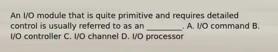 An I/O module that is quite primitive and requires detailed control is usually referred to as an _________. A. I/O command B. I/O controller C. I/O channel D. I/O processor