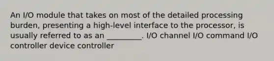 An I/O module that takes on most of the detailed processing burden, presenting a high-level interface to the processor, is usually referred to as an _________. I/O channel I/O command I/O controller device controller