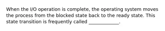 When the I/O operation is complete, the operating system moves the process from the blocked state back to the ready state. This state transition is frequently called _____________.