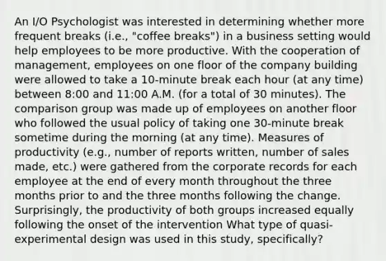 An I/O Psychologist was interested in determining whether more frequent breaks (i.e., "coffee breaks") in a business setting would help employees to be more productive. With the cooperation of management, employees on one floor of the company building were allowed to take a 10-minute break each hour (at any time) between 8:00 and 11:00 A.M. (for a total of 30 minutes). The comparison group was made up of employees on another floor who followed the usual policy of taking one 30-minute break sometime during the morning (at any time). Measures of productivity (e.g., number of reports written, number of sales made, etc.) were gathered from the corporate records for each employee at the end of every month throughout the three months prior to and the three months following the change. Surprisingly, the productivity of both groups increased equally following the onset of the intervention What type of quasi-experimental design was used in this study, specifically?