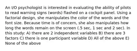 An I/O psychologist is interested in evaluating the ability of pilots to read warning signs (words) flashed on a cockpit panel. Using a factorial design, she manipulates the color of the words and the font size. Because time is of concern, she also manipulates how long the words remain on the screen (.5 sec, 1 sec and 2 sec). In this study: A) there are 2 independent variables B) there are 3 factors C) there is one participant variable D) All of the above E) None of the above