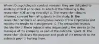 When I/O psychologists conduct research they are obligated to abide by ethical principles. In which of the following is the researcher NOT acting ethically? A. The researcher obtains informed consent from all subjects in the study. B. The researcher conducts an anonymous survey of the employees and reports the results to management. C. The researcher reveals the identity of those subjects who responded to the survey to the manager of the company as part of the outcome report. D. The researcher discloses the purpose and goals of the research to the subjects prior to testing them.