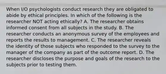 When I/O psychologists conduct research they are obligated to abide by ethical principles. In which of the following is the researcher NOT acting ethically? A. The researcher obtains informed consent from all subjects in the study. B. The researcher conducts an anonymous survey of the employees and reports the results to management. C. The researcher reveals the identity of those subjects who responded to the survey to the manager of the company as part of the outcome report. D. The researcher discloses the purpose and goals of the research to the subjects prior to testing them.