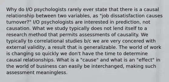 Why do I/O psychologists rarely ever state that there is a causal relationship between two variables, as "job dissatisfaction causes turnover?" I/O psychologists are interested in prediction, not causation. What we study typically does not lend itself to a research method that permits assessments of causality. We typically to correlational studies b/c we are very concered with external validity, a result that is generalizable. The world of work is changing so quickly we don't have the time to determine causal relationships. What is a "cause" and what is an "effect" in the world of business can easily be interchanged, making such assessment meaningless.