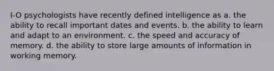 I-O psychologists have recently defined intelligence as a. the ability to recall important dates and events. b. the ability to learn and adapt to an environment. c. the speed and accuracy of memory. d. the ability to store large amounts of information in working memory.