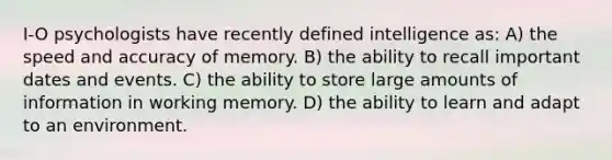 I-O psychologists have recently defined intelligence as: A) the speed and accuracy of memory. B) the ability to recall important dates and events. C) the ability to store large amounts of information in working memory. D) the ability to learn and adapt to an environment.