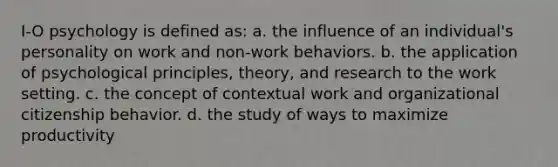 I-O psychology is defined as: a. the influence of an individual's personality on work and non-work behaviors. b. the application of psychological principles, theory, and research to the work setting. c. the concept of contextual work and organizational citizenship behavior. d. the study of ways to maximize productivity