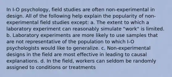 In I-O psychology, field studies are often non-experimental in design. All of the following help explain the popularity of non-experimental field studies except: a. The extent to which a laboratory experiment can reasonably simulate "work" is limited. b. Laboratory experiments are more likely to use samples that are not representative of the population to which I-O psychologists would like to generalize. c. Non-experimental designs in the field are most effective in leading to causal explanations. d. In the field, workers can seldom be randomly assigned to conditions or treatments