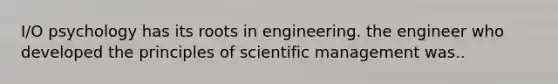 I/O psychology has its roots in engineering. the engineer who developed the principles of scientific management was..