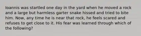 Ioannis was startled one day in the yard when he moved a rock and a large but harmless garter snake hissed and tried to bite him. Now, any time he is near that rock, he feels scared and refuses to get close to it. His fear was learned through which of the following?