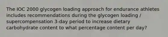 The IOC 2000 glycogen loading approach for endurance athletes includes recommendations during the glycogen loading / supercompensation 3-day period to increase dietary carbohydrate content to what percentage content per day?