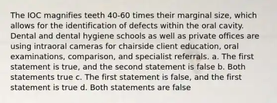 The IOC magnifies teeth 40-60 times their marginal size, which allows for the identification of defects within the oral cavity. Dental and dental hygiene schools as well as private offices are using intraoral cameras for chairside client education, oral examinations, comparison, and specialist referrals. a. The first statement is true, and the second statement is false b. Both statements true c. The first statement is false, and the first statement is true d. Both statements are false