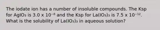 The iodate ion has a number of insoluble compounds. The Ksp for AgIO₃ is 3.0 x 10⁻⁸ and the Ksp for La(IO₃)₃ is 7.5 x 10⁻¹². What is the solubility of La(IO₃)₃ in aqueous solution?