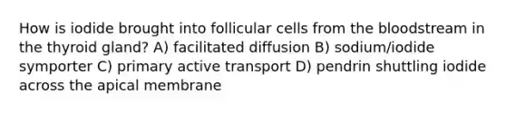 How is iodide brought into follicular cells from the bloodstream in the thyroid gland? A) facilitated diffusion B) sodium/iodide symporter C) primary active transport D) pendrin shuttling iodide across the apical membrane