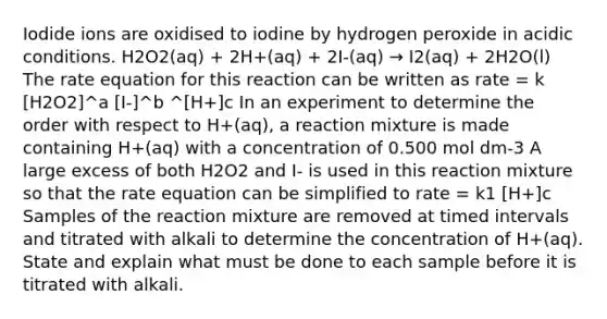 Iodide ions are oxidised to iodine by hydrogen peroxide in acidic conditions. H2O2(aq) + 2H+(aq) + 2I-(aq) → I2(aq) + 2H2O(l) The rate equation for this reaction can be written as rate = k [H2O2]^a [I-]^b ^[H+]c In an experiment to determine the order with respect to H+(aq), a reaction mixture is made containing H+(aq) with a concentration of 0.500 mol dm-3 A large excess of both H2O2 and I- is used in this reaction mixture so that the rate equation can be simplified to rate = k1 [H+]c Samples of the reaction mixture are removed at timed intervals and titrated with alkali to determine the concentration of H+(aq). State and explain what must be done to each sample before it is titrated with alkali.