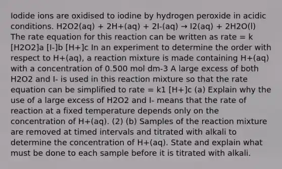 Iodide ions are oxidised to iodine by hydrogen peroxide in acidic conditions. H2O2(aq) + 2H+(aq) + 2I-(aq) → I2(aq) + 2H2O(l) The rate equation for this reaction can be written as rate = k [H2O2]a [I-]b [H+]c In an experiment to determine the order with respect to H+(aq), a reaction mixture is made containing H+(aq) with a concentration of 0.500 mol dm-3 A large excess of both H2O2 and I- is used in this reaction mixture so that the rate equation can be simplified to rate = k1 [H+]c (a) Explain why the use of a large excess of H2O2 and I- means that the rate of reaction at a fixed temperature depends only on the concentration of H+(aq). (2) (b) Samples of the reaction mixture are removed at timed intervals and titrated with alkali to determine the concentration of H+(aq). State and explain what must be done to each sample before it is titrated with alkali.