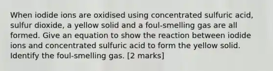 When iodide ions are oxidised using concentrated sulfuric acid, sulfur dioxide, a yellow solid and a foul-smelling gas are all formed. Give an equation to show the reaction between iodide ions and concentrated sulfuric acid to form the yellow solid. Identify the foul-smelling gas. [2 marks]