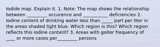 Iodide map. Explain it. 1. Note: The map shows the relationship between _________ occurence and ___________ deficiencies 2. Iodine content of drinking water less than _____ part per liter in the areas shaded light blue. Which region is this? Which region reflects this iodine content? 3. Areas with goiter frequency of ____ or more cases per_________ persons