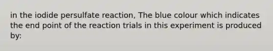 in the iodide persulfate reaction, The blue colour which indicates the end point of the reaction trials in this experiment is produced by: