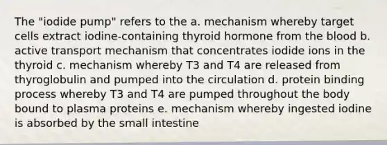 The "iodide pump" refers to the a. mechanism whereby target cells extract iodine-containing thyroid hormone from the blood b. active transport mechanism that concentrates iodide ions in the thyroid c. mechanism whereby T3 and T4 are released from thyroglobulin and pumped into the circulation d. protein binding process whereby T3 and T4 are pumped throughout the body bound to plasma proteins e. mechanism whereby ingested iodine is absorbed by the small intestine