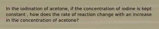 In the iodination of acetone, if the concentration of iodine is kept constant , how does the rate of reaction change with an increase in the concentration of acetone?