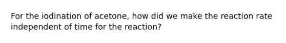 For the iodination of acetone, how did we make the reaction rate independent of time for the reaction?