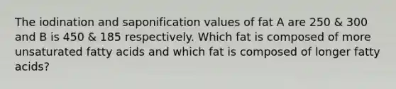 The iodination and saponification values of fat A are 250 & 300 and B is 450 & 185 respectively. Which fat is composed of more unsaturated fatty acids and which fat is composed of longer fatty acids?