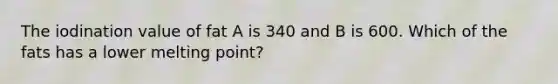 The iodination value of fat A is 340 and B is 600. Which of the fats has a lower melting point?