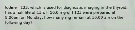 Iodine - 123, which is used for diagnostic imaging in the thyroid, has a half-life of 13h. If 50.0 mg of I-123 were prepared at 8:00am on Monday, how many mg remain at 10:00 am on the following day?