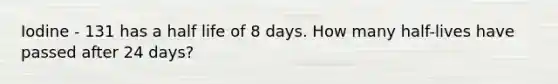 Iodine - 131 has a half life of 8 days. How many half-lives have passed after 24 days?