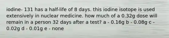 iodine- 131 has a half-life of 8 days. this iodine isotope is used extensively in nuclear medicine. how much of a 0.32g dose will remain in a person 32 days after a test? a - 0.16g b - 0.08g c - 0.02g d - 0.01g e - none