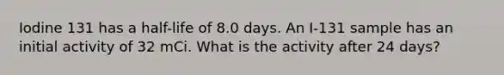 Iodine 131 has a half-life of 8.0 days. An I-131 sample has an initial activity of 32 mCi. What is the activity after 24 days?