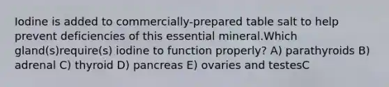 Iodine is added to commercially-prepared table salt to help prevent deficiencies of this essential mineral.Which gland(s)require(s) iodine to function properly? A) parathyroids B) adrenal C) thyroid D) pancreas E) ovaries and testesC