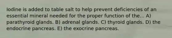 Iodine is added to table salt to help prevent deficiencies of an essential mineral needed for the proper function of the... A) parathyroid glands. B) adrenal glands. C) thyroid glands. D) the endocrine pancreas. E) the exocrine pancreas.