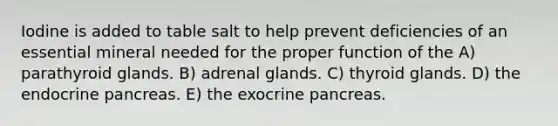 Iodine is added to table salt to help prevent deficiencies of an essential mineral needed for the proper function of the A) parathyroid glands. B) adrenal glands. C) thyroid glands. D) the endocrine pancreas. E) the exocrine pancreas.