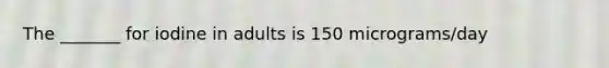 The _______ for iodine in adults is 150 micrograms/day