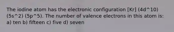 The iodine atom has the electronic configuration [Kr] (4d^10) (5s^2) (5p^5). The number of valence electrons in this atom is: a) ten b) fifteen c) five d) seven