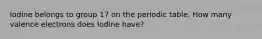 Iodine belongs to group 17 on the periodic table. How many valence electrons does Iodine have?
