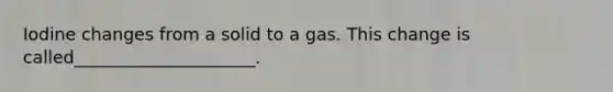 Iodine changes from a solid to a gas. This change is called_____________________.