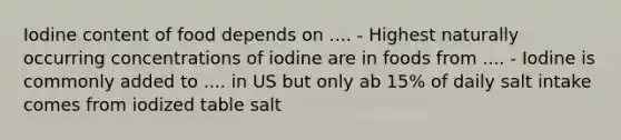 Iodine content of food depends on .... - Highest naturally occurring concentrations of iodine are in foods from .... - Iodine is commonly added to .... in US but only ab 15% of daily salt intake comes from iodized table salt