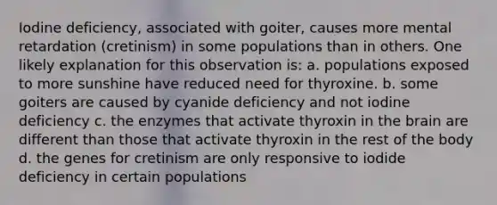 Iodine deficiency, associated with goiter, causes more mental retardation (cretinism) in some populations than in others. One likely explanation for this observation is: a. populations exposed to more sunshine have reduced need for thyroxine. b. some goiters are caused by cyanide deficiency and not iodine deficiency c. the enzymes that activate thyroxin in the brain are different than those that activate thyroxin in the rest of the body d. the genes for cretinism are only responsive to iodide deficiency in certain populations