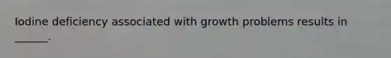 Iodine deficiency associated with growth problems results in ______.