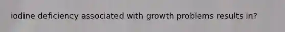 iodine deficiency associated with growth problems results in?