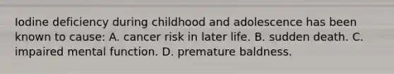 Iodine deficiency during childhood and adolescence has been known to cause: A. cancer risk in later life. B. sudden death. C. impaired mental function. D. premature baldness.