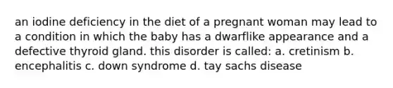 an iodine deficiency in the diet of a pregnant woman may lead to a condition in which the baby has a dwarflike appearance and a defective thyroid gland. this disorder is called: a. cretinism b. encephalitis c. down syndrome d. tay sachs disease